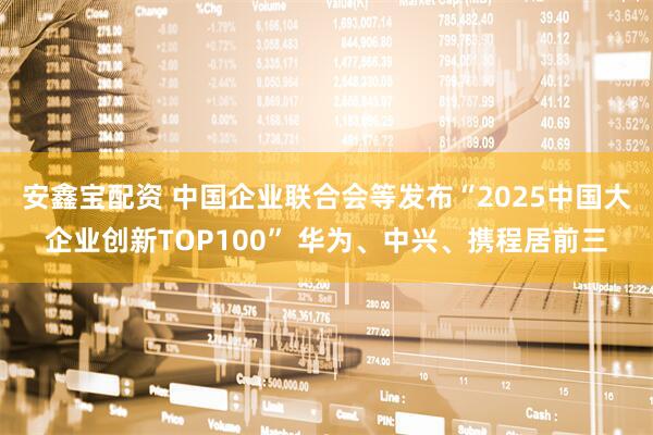 安鑫宝配资 中国企业联合会等发布“2025中国大企业创新TOP100” 华为、中兴、携程居前三