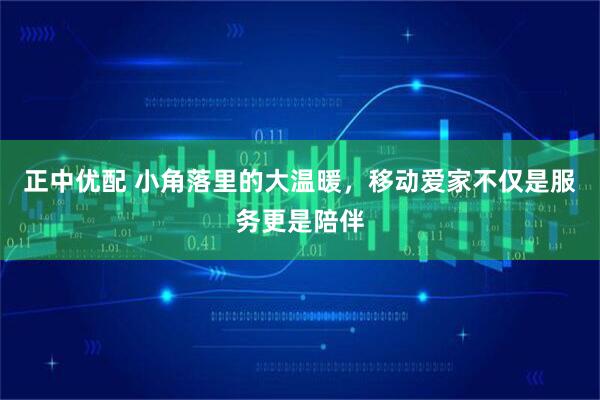 正中优配 小角落里的大温暖，移动爱家不仅是服务更是陪伴