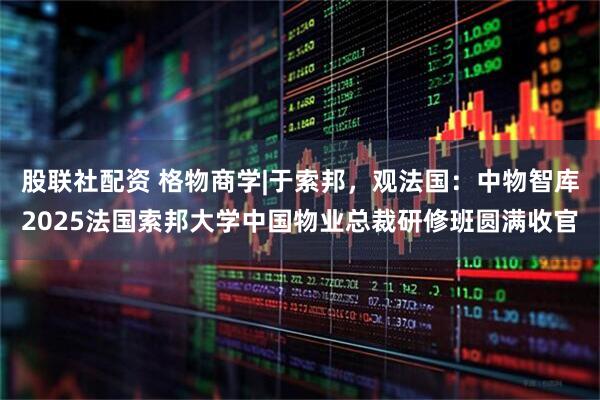 股联社配资 格物商学|于索邦，观法国：中物智库2025法国索邦大学中国物业总裁研修班圆满收官
