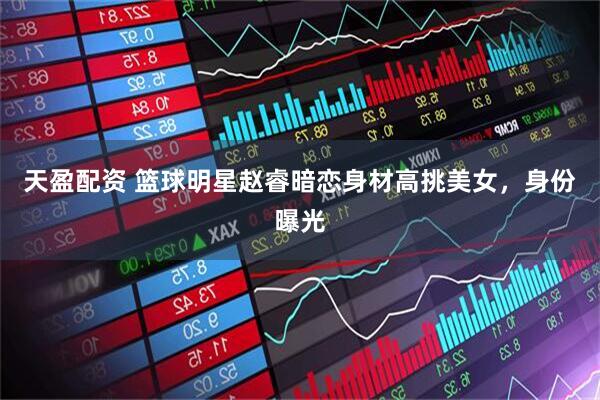 天盈配资 篮球明星赵睿暗恋身材高挑美女，身份曝光