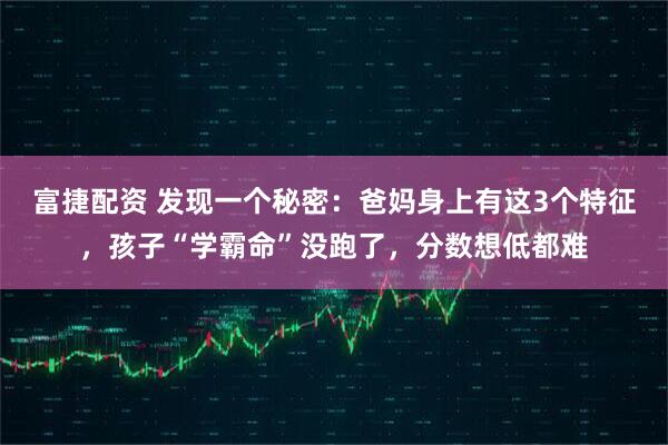 富捷配资 发现一个秘密：爸妈身上有这3个特征，孩子“学霸命”没跑了，分数想低都难
