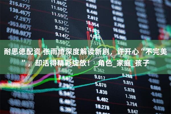 耐思徳配资 张雨绮深度解读新剧，许开心“不完美”，却活得精彩绽放！_角色_家庭_孩子